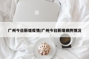 广州今日新增疫情/广州今日新增病例情况