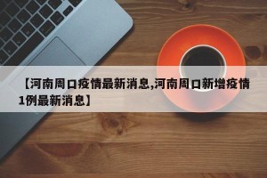 【河南周口疫情最新消息,河南周口新增疫情1例最新消息】