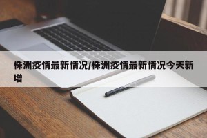 株洲疫情最新情况/株洲疫情最新情况今天新增