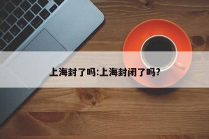 上海封了吗:上海封闭了吗?