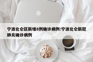 宁波北仑区新增8例确诊病例:宁波北仑新冠肺炎确诊病例