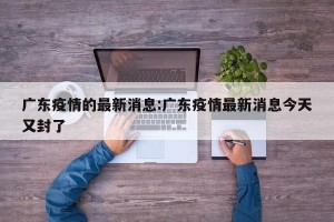广东疫情的最新消息:广东疫情最新消息今天又封了