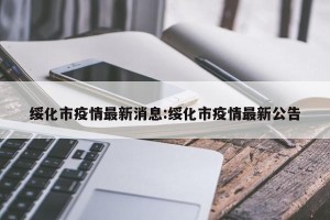 绥化市疫情最新消息:绥化市疫情最新公告