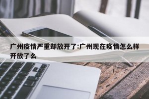 广州疫情严重却放开了:广州现在疫情怎么样开放了么