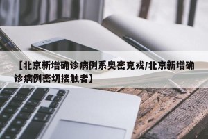 【北京新增确诊病例系奥密克戎/北京新增确诊病例密切接触者】