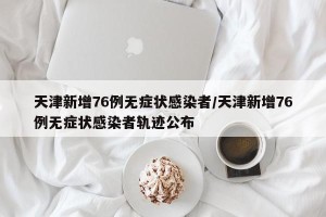 天津新增76例无症状感染者/天津新增76例无症状感染者轨迹公布
