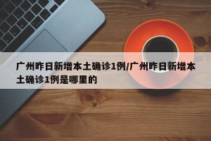 广州昨日新增本土确诊1例/广州昨日新增本土确诊1例是哪里的