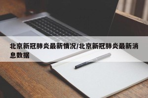 北京新冠肺炎最新情况/北京新冠肺炎最新消息数据