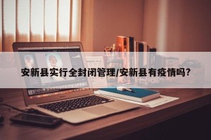 安新县实行全封闭管理/安新县有疫情吗?