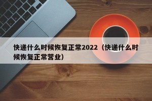 快递什么时候恢复正常2022（快递什么时候恢复正常营业）