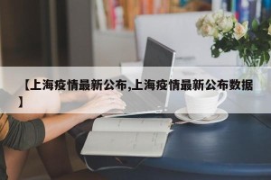 【上海疫情最新公布,上海疫情最新公布数据】