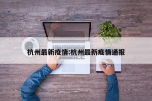 杭州最新疫情:杭州最新疫情通报