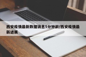 西安疫情最新数据消息5分钟前/西安疫情最新进展