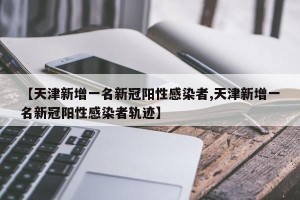 【天津新增一名新冠阳性感染者,天津新增一名新冠阳性感染者轨迹】