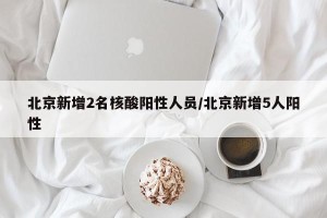 北京新增2名核酸阳性人员/北京新增5人阳性