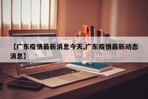 【广东疫情最新消息今天,广东疫情最新动态消息】
