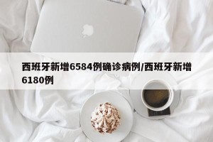 西班牙新增6584例确诊病例/西班牙新增6180例