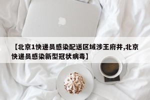 【北京1快递员感染配送区域涉王府井,北京快递员感染新型冠状病毒】