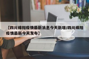 【四川绵阳疫情最新消息今天新增/四川绵阳疫情最新今天发布】