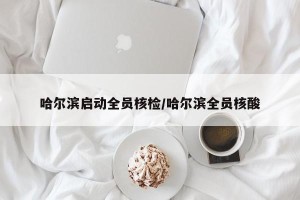 哈尔滨启动全员核检/哈尔滨全员核酸