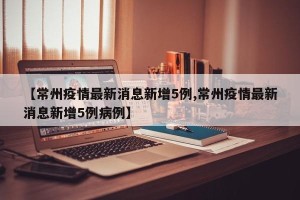 【常州疫情最新消息新增5例,常州疫情最新消息新增5例病例】