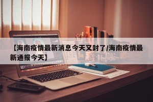 【海南疫情最新消息今天又封了/海南疫情最新通报今天】