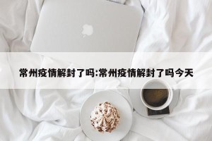 常州疫情解封了吗:常州疫情解封了吗今天