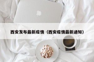 西安发布最新疫情（西安疫情最新通知）