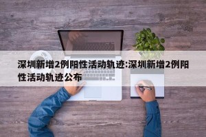 深圳新增2例阳性活动轨迹:深圳新增2例阳性活动轨迹公布