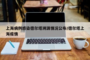 上海病例感染德尔塔溯源情况公布/德尔塔上海疫情