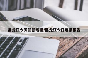 黑龙江今天最新疫情/黑龙江今日疫情报告
