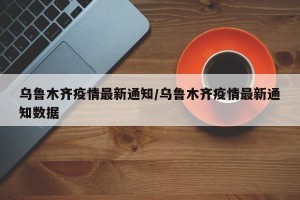 乌鲁木齐疫情最新通知/乌鲁木齐疫情最新通知数据