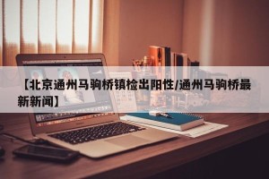 【北京通州马驹桥镇检出阳性/通州马驹桥最新新闻】