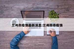 兰州市疫情最新消息:兰州市市疫情